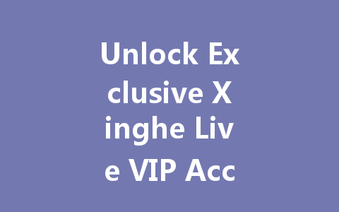Unlock Exclusive Xinghe Live VIP Access 2025 一