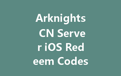Arknights CN Server iOS Redeem Codes July 2025 一